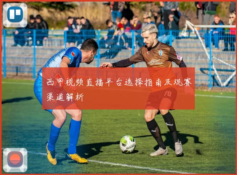 西甲视频直播平台选择指南及观赛渠道解析