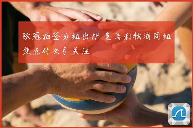 欧冠抽签分组出炉 皇马利物浦同组焦点对决引关注