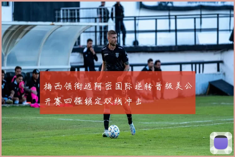 梅西领衔迈阿密国际逆转晋级美公开赛四强锁定双线冲击