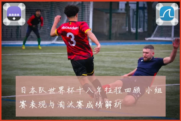 日本队世界杯十八年征程回顾 小组赛表现与淘汰赛成绩解析
