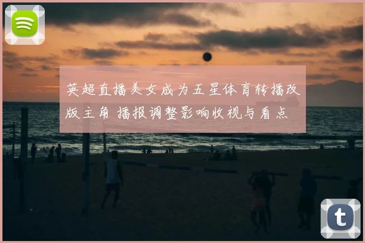 英超直播美女成为五星体育转播改版主角 播报调整影响收视与看点