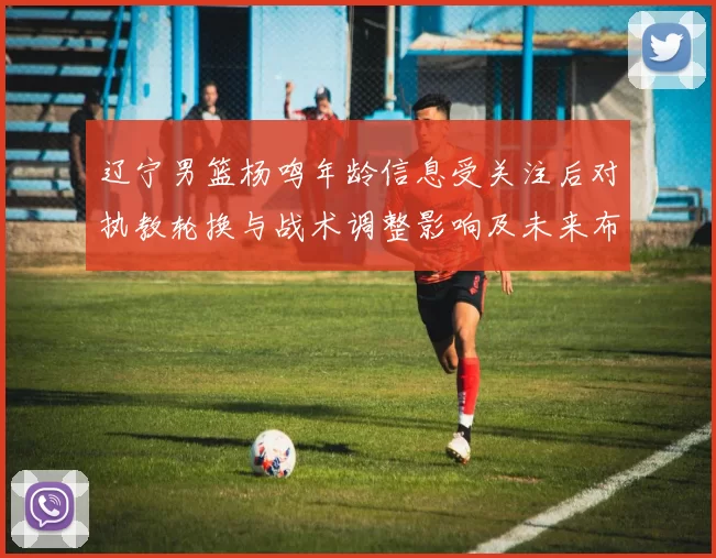 辽宁男篮杨鸣年龄信息受关注后对执教轮换与战术调整影响及未来布阵展望