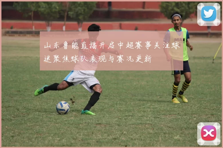 山东鲁能直播开启中超赛事关注球迷聚焦球队表现与赛况更新