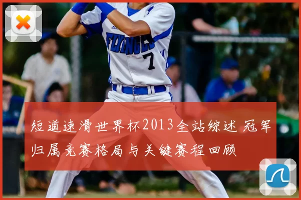短道速滑世界杯2013全站综述 冠军归属竞赛格局与关键赛程回顾