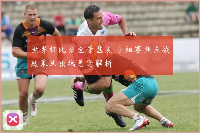 世界杯比分全景盘点 小组赛焦点战结果及出线悬念解析