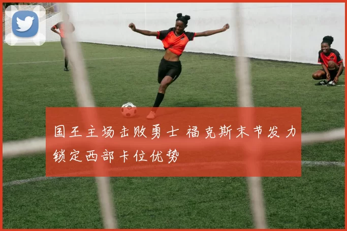 国王主场击败勇士 福克斯末节发力锁定西部卡位优势