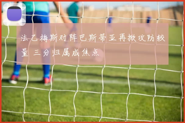 法乙梅斯对阵巴斯蒂亚再掀攻防较量 三分归属成焦点
