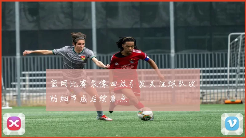篮网比赛录像回放引发关注球队攻防细节成后续看点