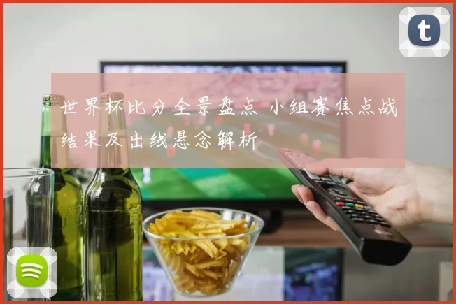 世界杯比分全景盘点 小组赛焦点战结果及出线悬念解析