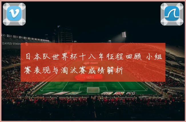 日本队世界杯十八年征程回顾 小组赛表现与淘汰赛成绩解析
