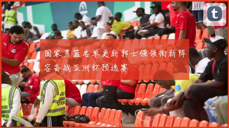 国家男篮名单更新郭士强领衔新阵容备战亚洲杯预选赛