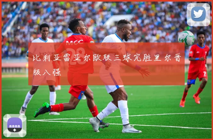比利亚雷亚尔欧联三球完胜里尔晋级八强