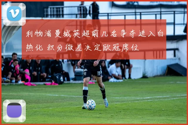 利物浦曼城英超前几名争夺进入白热化 积分微差决定欧冠席位