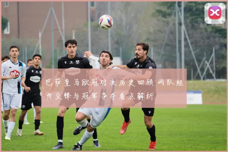 巴萨皇马欧冠对决历史回顾 两队经典交锋与冠军争夺看点解析
