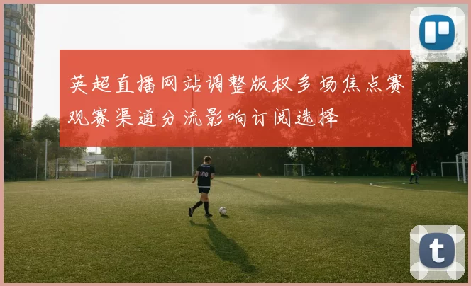 英超直播网站调整版权多场焦点赛观赛渠道分流影响订阅选择