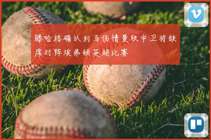 滕哈格确认利马伤情曼联中卫将缺席对阵埃弗顿英超比赛