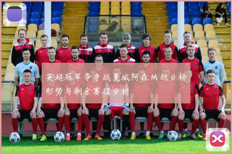英超冠军争夺战曼城阿森纳积分榜形势与剩余赛程分析
