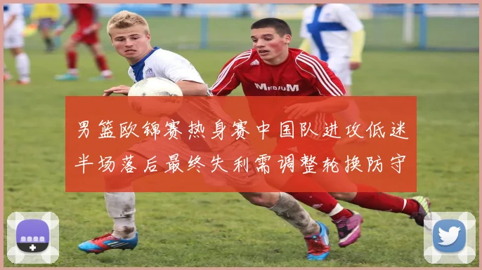 男篮欧锦赛热身赛中国队进攻低迷半场落后最终失利需调整轮换防守