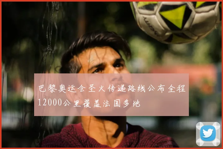 巴黎奥运会圣火传递路线公布全程12000公里覆盖法国多地