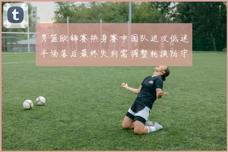 男篮欧锦赛热身赛中国队进攻低迷半场落后最终失利需调整轮换防守