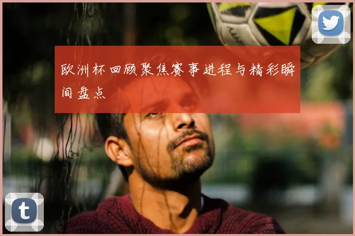 欧洲杯回顾聚焦赛事进程与精彩瞬间盘点