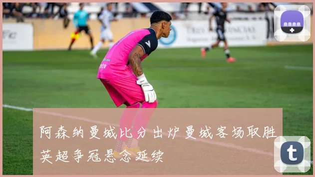 阿森纳曼城比分出炉曼城客场取胜英超争冠悬念延续