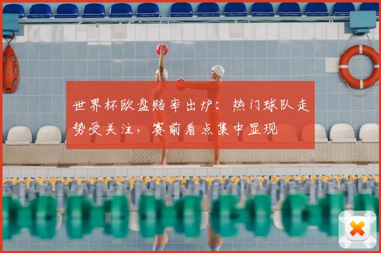 世界杯欧盘赔率出炉:热门球队走势受关注,赛前看点集中显现