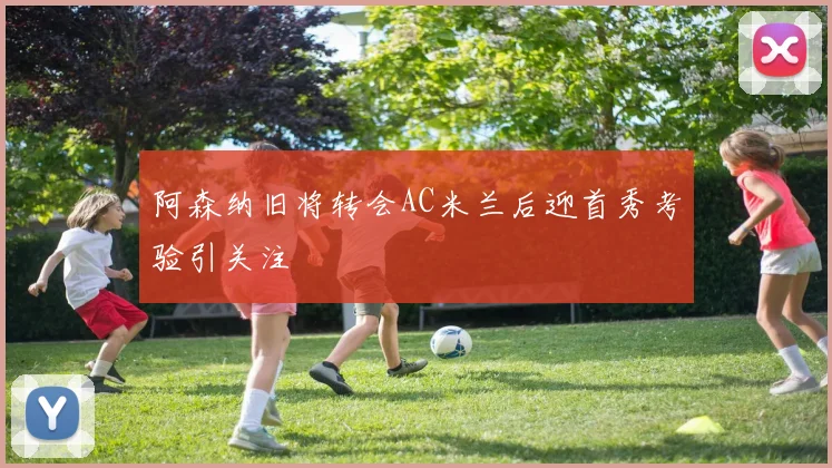 阿森纳旧将转会AC米兰后迎首秀考验引关注